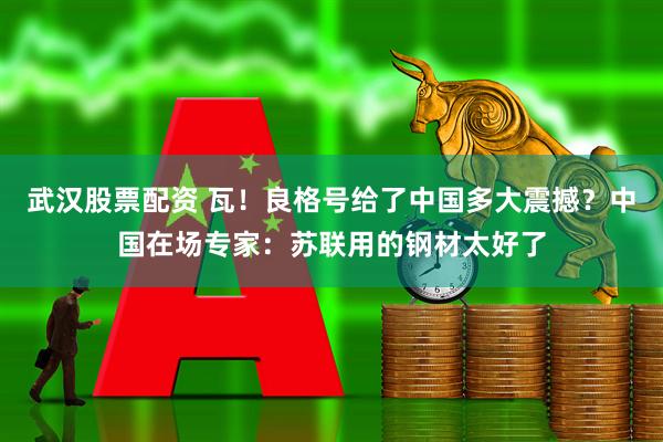武汉股票配资 瓦！良格号给了中国多大震撼？中国在场专家：苏联用的钢材太好了