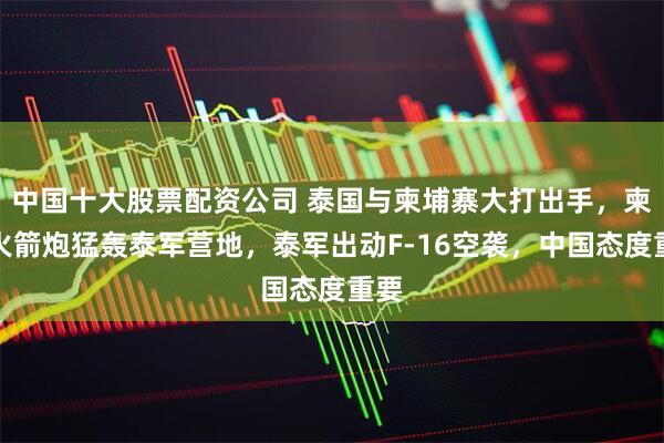中国十大股票配资公司 泰国与柬埔寨大打出手，柬军火箭炮猛轰泰军营地，泰军出动F-16空袭，中国态度重要