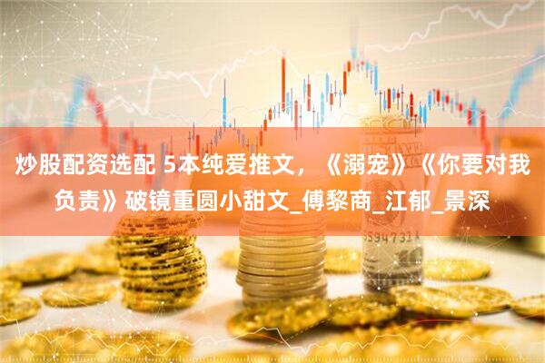 炒股配资选配 5本纯爱推文，《溺宠》《你要对我负责》破镜重圆小甜文_傅黎商_江郁_景深