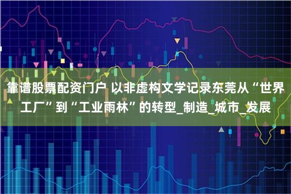靠谱股票配资门户 以非虚构文学记录东莞从“世界工厂”到“工业雨林”的转型_制造_城市_发展