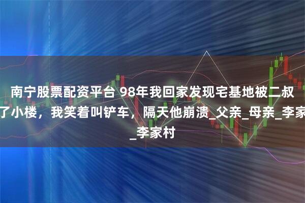 南宁股票配资平台 98年我回家发现宅基地被二叔盖了小楼，我笑着叫铲车，隔天他崩溃_父亲_母亲_李家村