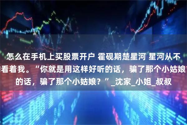 怎么在手机上买股票开户 霍砚期楚星河 星河从不问归期 霍砚期错愕的看着我。“你就是用这样好听的话，骗了那个小姑娘？”_沈家_小姐_叔叔