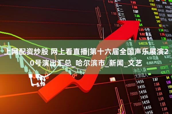 上网配资炒股 网上看直播|第十六届全国声乐展演20号演出汇总_哈尔滨市_新闻_文艺