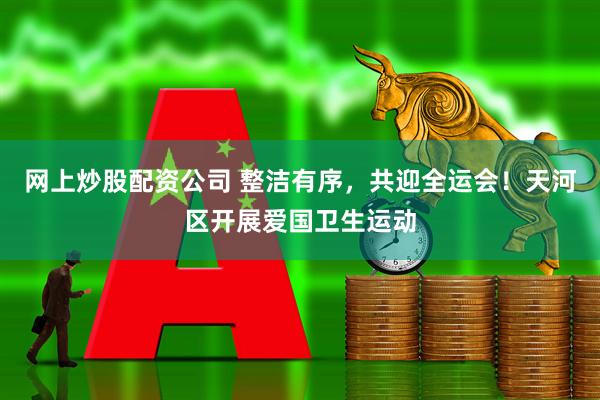 网上炒股配资公司 整洁有序，共迎全运会！天河区开展爱国卫生运动