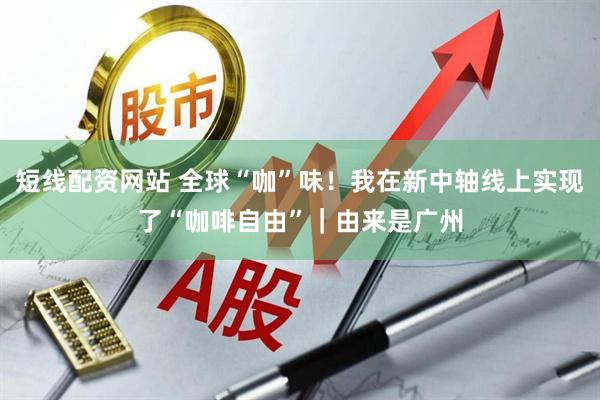 短线配资网站 全球“咖”味！我在新中轴线上实现了“咖啡自由”｜由来是广州