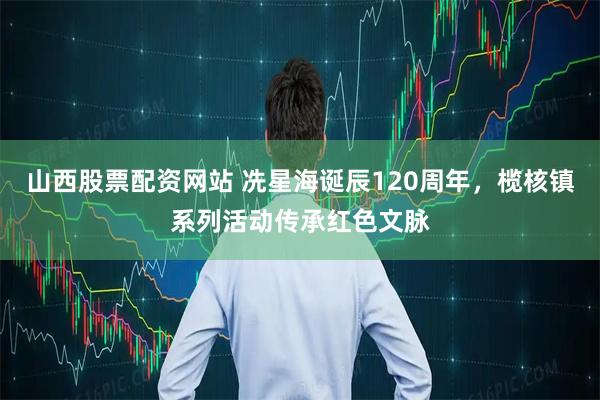 山西股票配资网站 冼星海诞辰120周年，榄核镇系列活动传承红色文脉