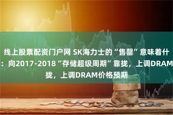 线上股票配资门户网 SK海力士的“售罄”意味着什么？大摩：向2017-2018“存储超级周期”靠拢，上调DRAM价格预期