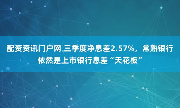 配资资讯门户网 三季度净息差2.57%，常熟银行依然是上市银行息差“天花板”