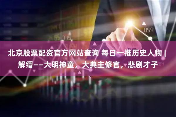 北京股票配资官方网站查询 每日一推历史人物 | 解缙——大明神童，大典主修官，悲剧才子