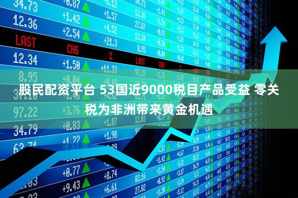 股民配资平台 53国近9000税目产品受益 零关税为非洲带来黄金机遇