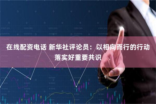 在线配资电话 新华社评论员：以相向而行的行动落实好重要共识